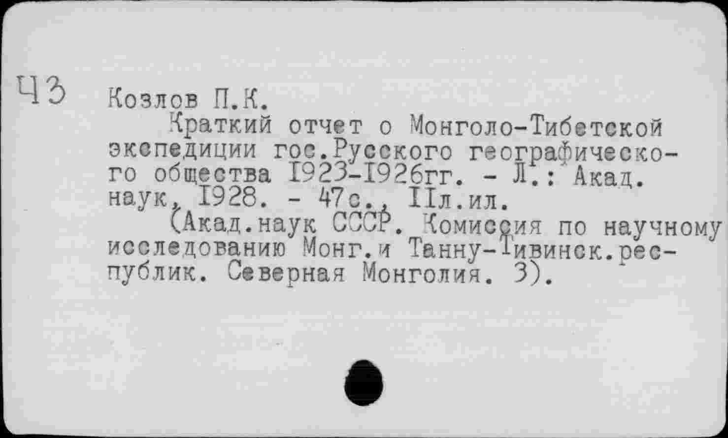 ﻿Козлов П.К.
Краткий отчет о Монголо-Тибетской экспедиции гос.Русского географического общества 1923-1926гг. - Л.:'Акад, наук. 1928. - 47сд Пл. ил.
(Акад.наук СССР. Комиссия по научному исследованию Монг.и Танну-Тивинск.республик. Северная Монголия. 3).